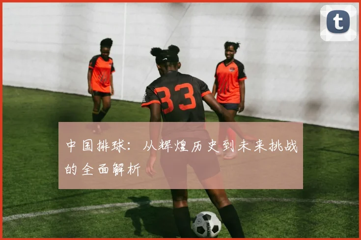中国排球：从辉煌历史到未来挑战的全面解析
