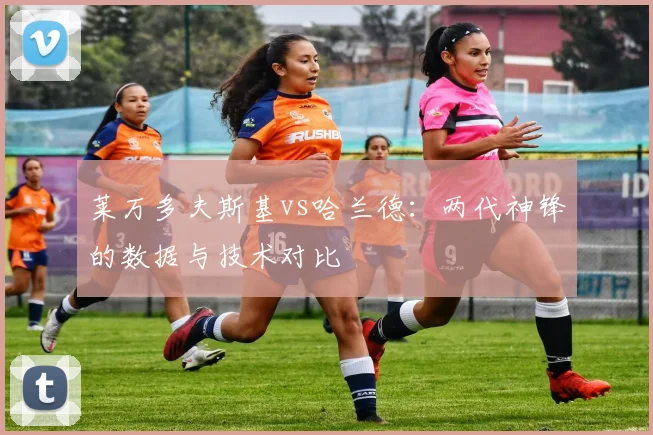 莱万多夫斯基vs哈兰德:两代神锋的数据与技术对比