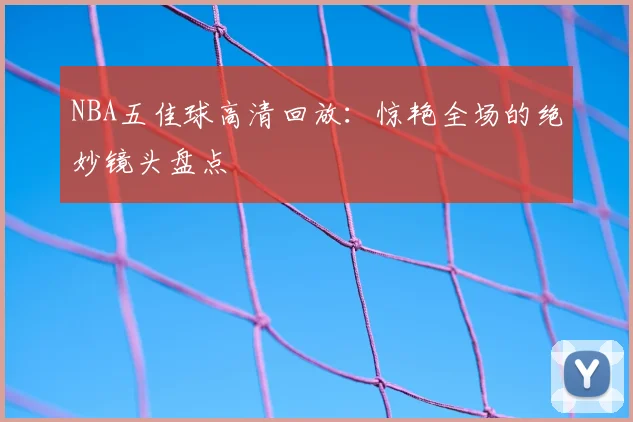 NBA五佳球高清回放：惊艳全场的绝妙镜头盘点
