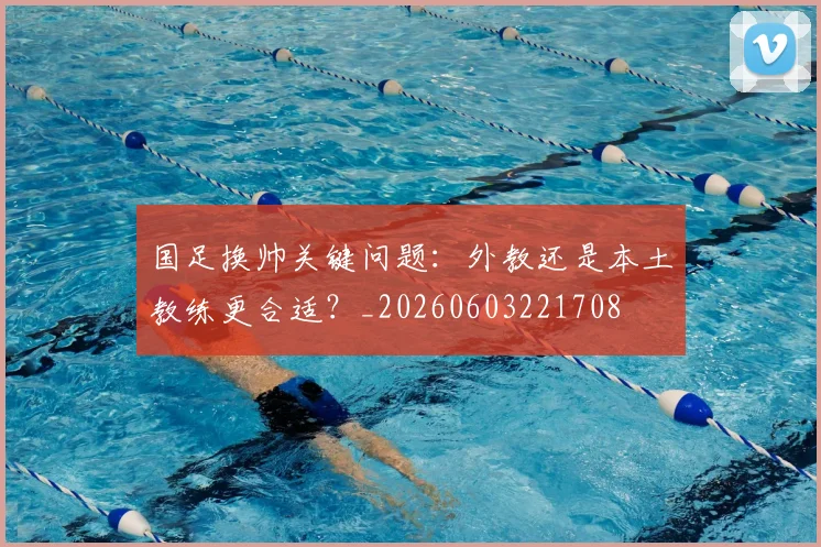 国足换帅关键问题:外教还是本土教练更合适?_20260603221708