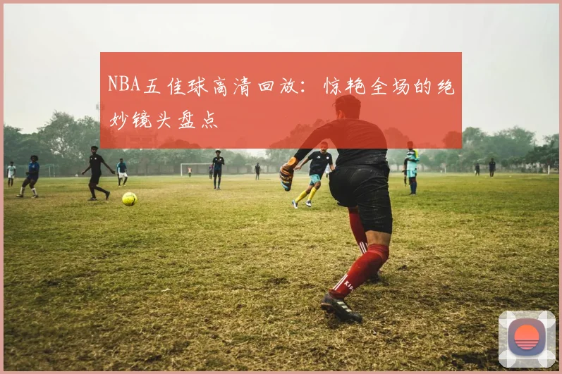 NBA五佳球高清回放：惊艳全场的绝妙镜头盘点