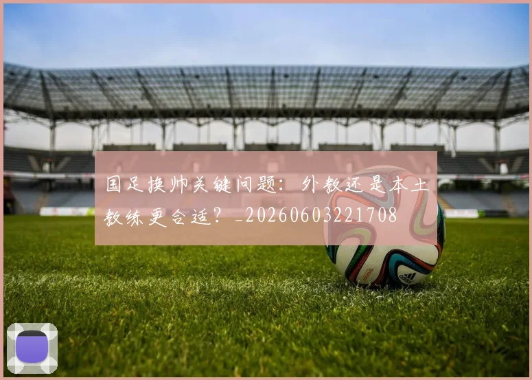 国足换帅关键问题:外教还是本土教练更合适?_20260603221708
